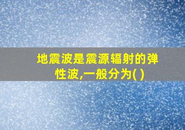 地震波是震源辐射的弹性波,一般分为( )